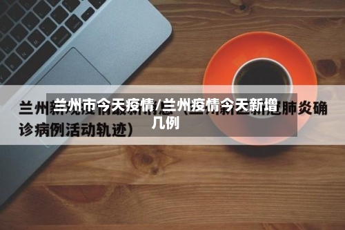 兰州市今天疫情/兰州疫情今天新增几例-第2张图片