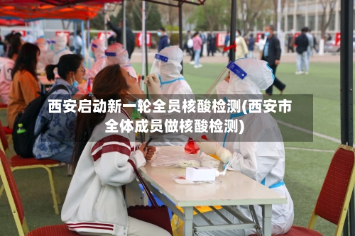 西安启动新一轮全员核酸检测(西安市全体成员做核酸检测)-第1张图片