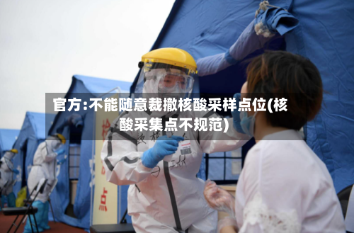 官方:不能随意裁撤核酸采样点位(核酸采集点不规范)-第2张图片