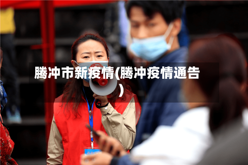 腾冲市新疫情(腾冲疫情通告)-第2张图片
