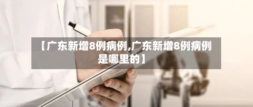 【广东新增8例病例,广东新增8例病例是哪里的】-第1张图片