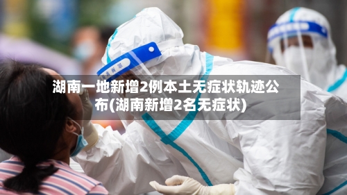 湖南一地新增2例本土无症状轨迹公布(湖南新增2名无症状)-第1张图片