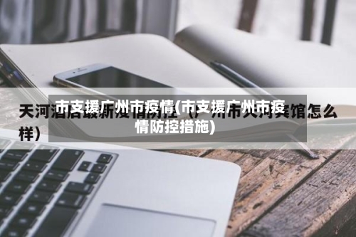 市支援广州市疫情(市支援广州市疫情防控措施)-第1张图片