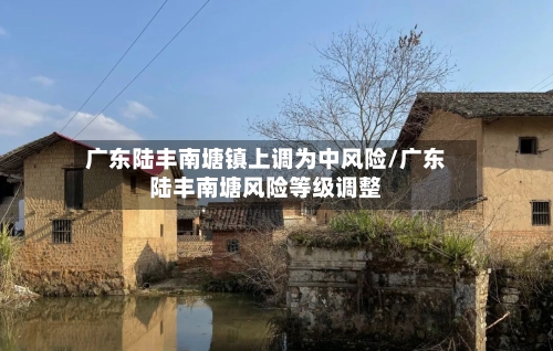 广东陆丰南塘镇上调为中风险/广东陆丰南塘风险等级调整-第2张图片