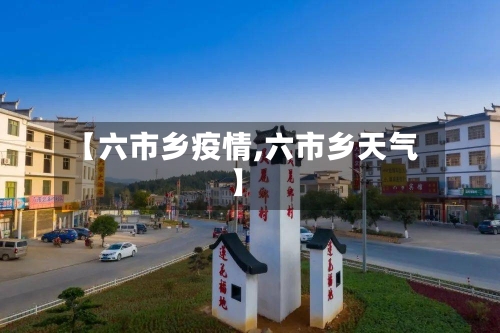 【六市乡疫情,六市乡天气】-第1张图片