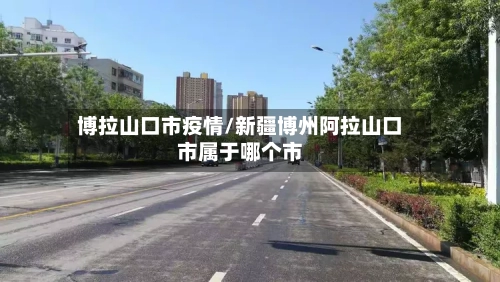 博拉山口市疫情/新疆博州阿拉山口市属于哪个市-第1张图片