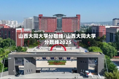 山西大同大学分数线/山西大同大学分数线2025-第1张图片