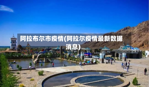 阿拉布尔市疫情(阿拉尔疫情最新数据消息)-第2张图片