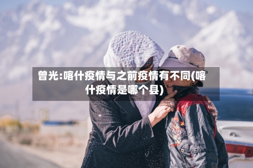 曾光:喀什疫情与之前疫情有不同(喀什疫情是哪个县)-第2张图片