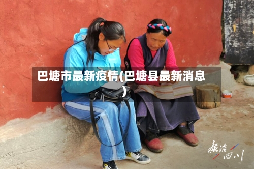 巴塘市最新疫情(巴塘县最新消息)-第2张图片