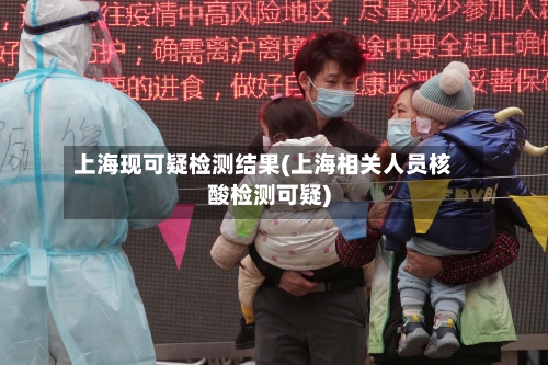 上海现可疑检测结果(上海相关人员核酸检测可疑)-第3张图片