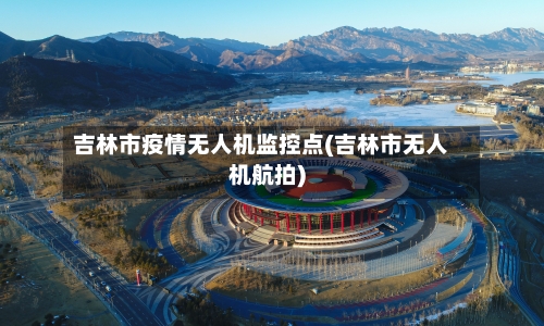 吉林市疫情无人机监控点(吉林市无人机航拍)-第1张图片