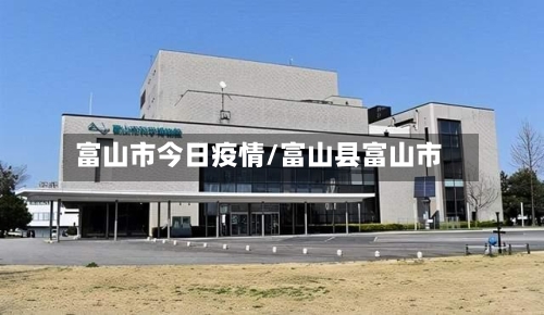 富山市今日疫情/富山县富山市-第1张图片