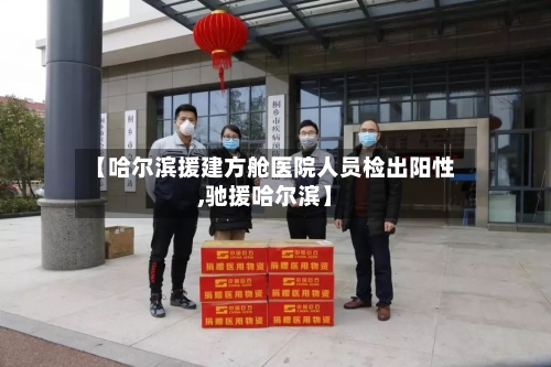 【哈尔滨援建方舱医院人员检出阳性,驰援哈尔滨】-第1张图片