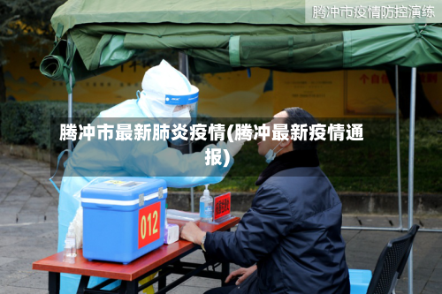 腾冲市最新肺炎疫情(腾冲最新疫情通报)-第3张图片