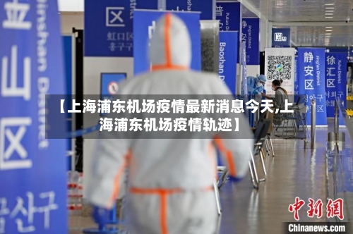 【上海浦东机场疫情最新消息今天,上海浦东机场疫情轨迹】-第1张图片