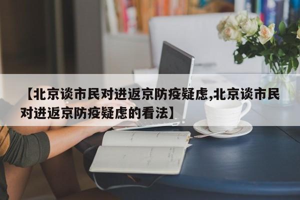 【北京谈市民对进返京防疫疑虑,北京谈市民对进返京防疫疑虑的看法】