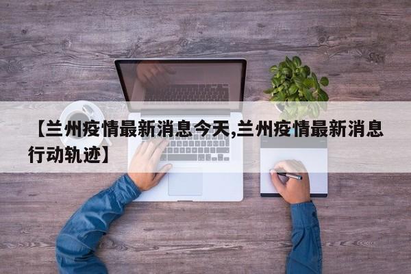 【兰州疫情最新消息今天,兰州疫情最新消息行动轨迹】