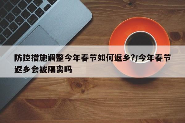 防控措施调整今年春节如何返乡?/今年春节返乡会被隔离吗