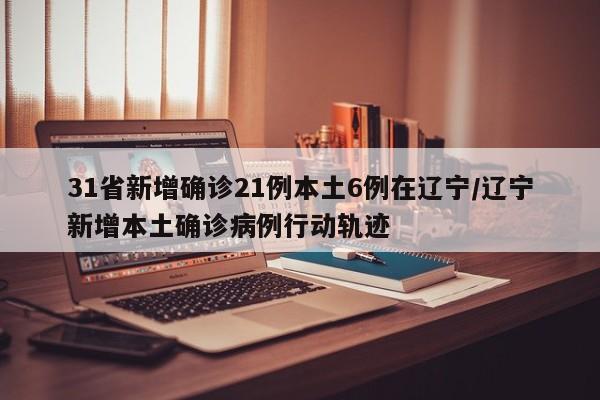 31省新增确诊21例本土6例在辽宁/辽宁新增本土确诊病例行动轨迹
