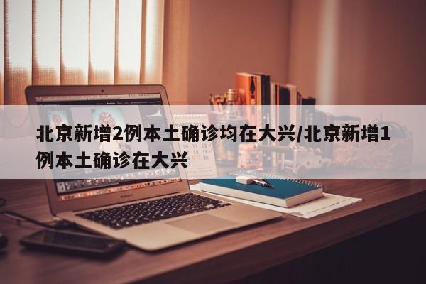 北京新增2例本土确诊均在大兴/北京新增1例本土确诊在大兴