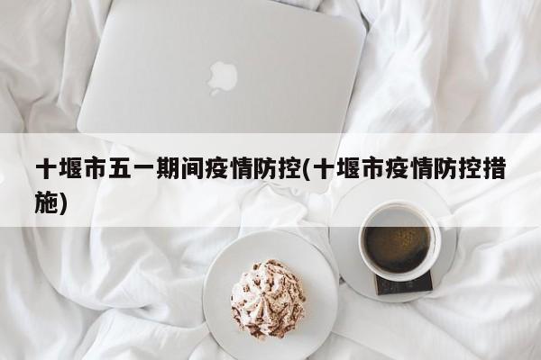 十堰市五一期间疫情防控(十堰市疫情防控措施)