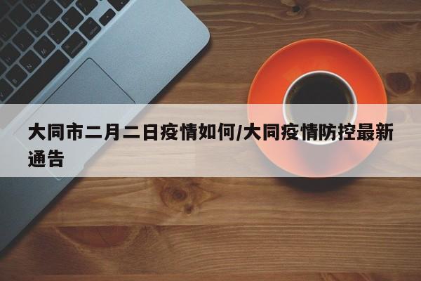 大同市二月二日疫情如何/大同疫情防控最新通告
