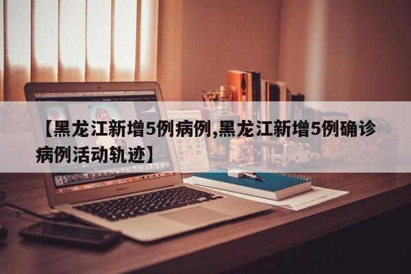 【黑龙江新增5例病例,黑龙江新增5例确诊病例活动轨迹】