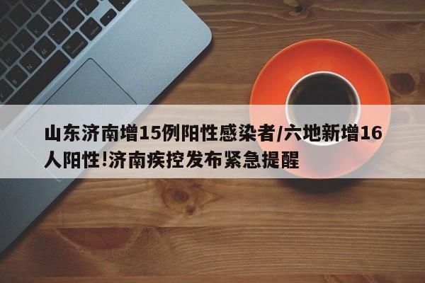 山东济南增15例阳性感染者/六地新增16人阳性!济南疾控发布紧急提醒