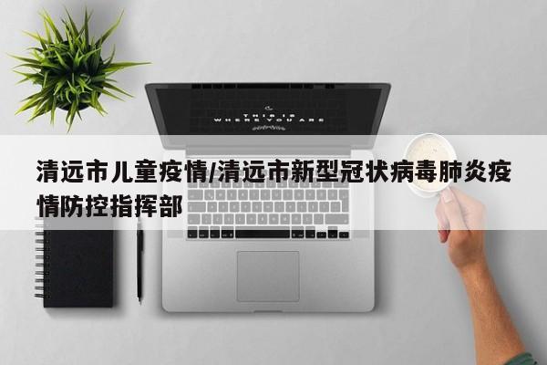 清远市儿童疫情/清远市新型冠状病毒肺炎疫情防控指挥部