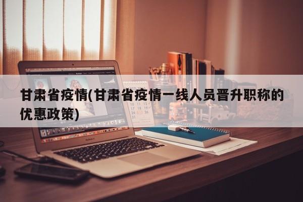 甘肃省疫情(甘肃省疫情一线人员晋升职称的优惠政策)