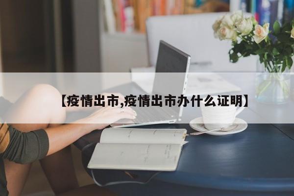 【疫情出市,疫情出市办什么证明】