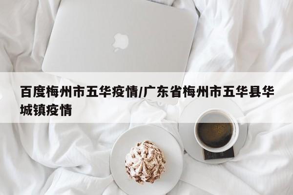 百度梅州市五华疫情/广东省梅州市五华县华城镇疫情