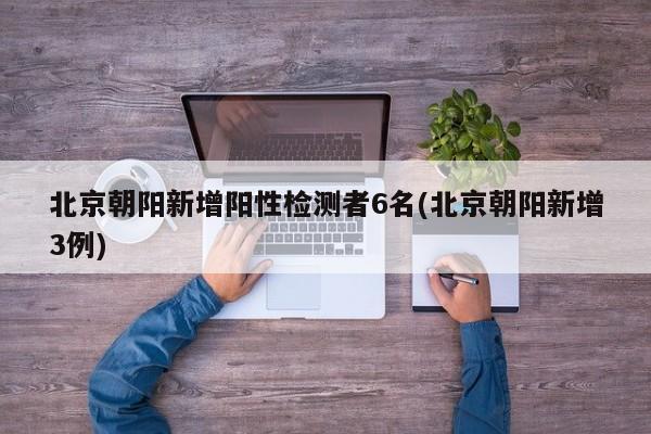 北京朝阳新增阳性检测者6名(北京朝阳新增3例)