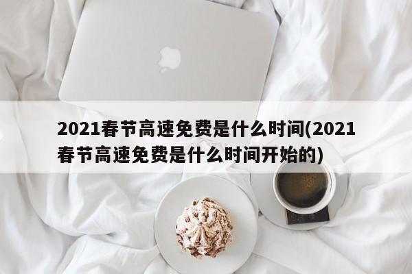 2021春节高速免费是什么时间(2021春节高速免费是什么时间开始的)