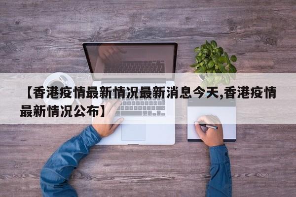 【香港疫情最新情况最新消息今天,香港疫情最新情况公布】