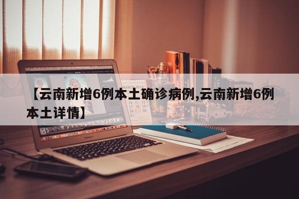 【云南新增6例本土确诊病例,云南新增6例本土详情】