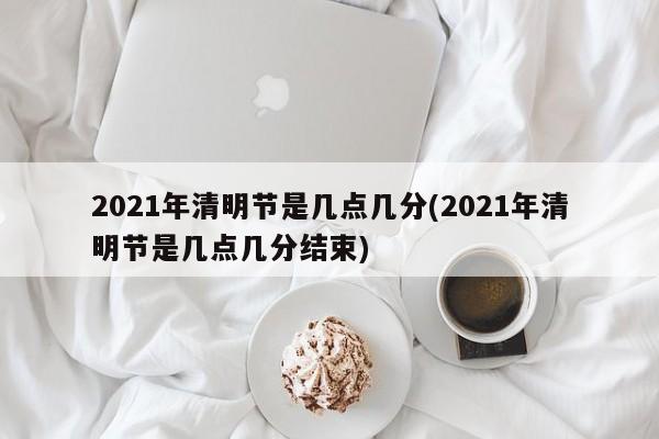 2021年清明节是几点几分(2021年清明节是几点几分结束)