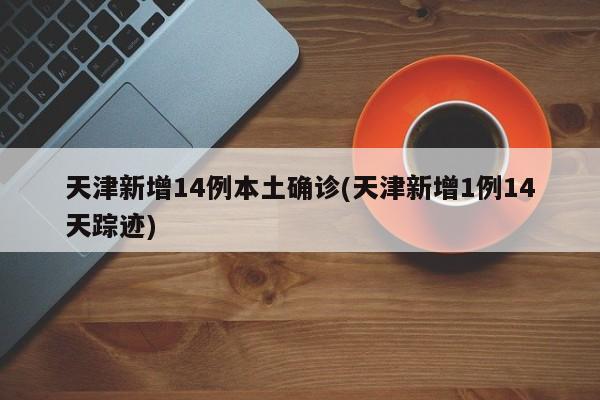 天津新增14例本土确诊(天津新增1例14天踪迹)