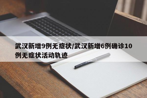 武汉新增9例无症状/武汉新增6例确诊10例无症状活动轨迹