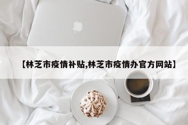 【林芝市疫情补贴,林芝市疫情办官方网站】