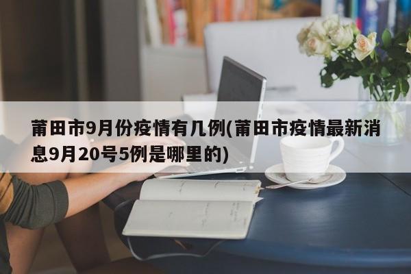 莆田市9月份疫情有几例(莆田市疫情最新消息9月20号5例是哪里的)