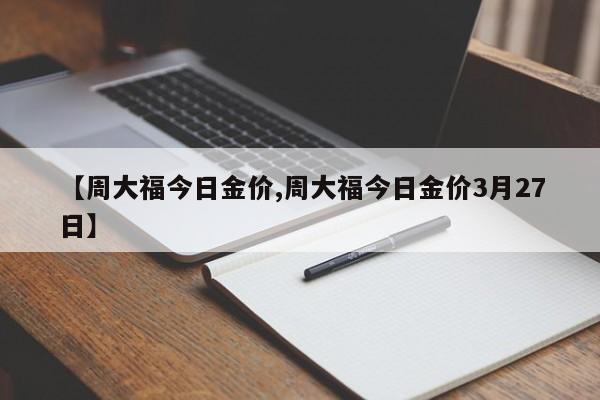 【周大福今日金价,周大福今日金价3月27日】