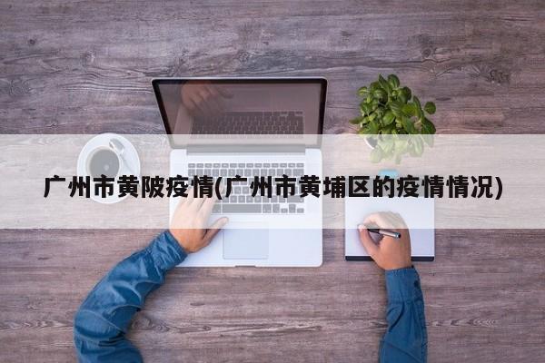 广州市黄陂疫情(广州市黄埔区的疫情情况)