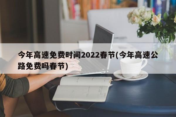 今年高速免费时间2022春节(今年高速公路免费吗春节)