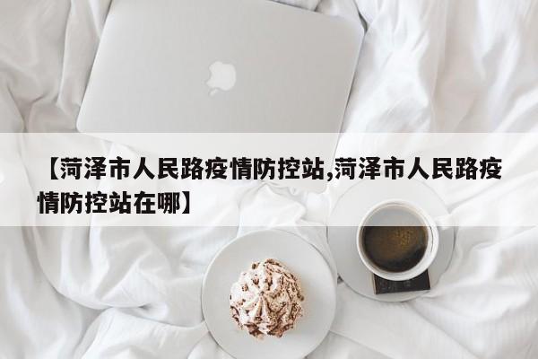 【菏泽市人民路疫情防控站,菏泽市人民路疫情防控站在哪】