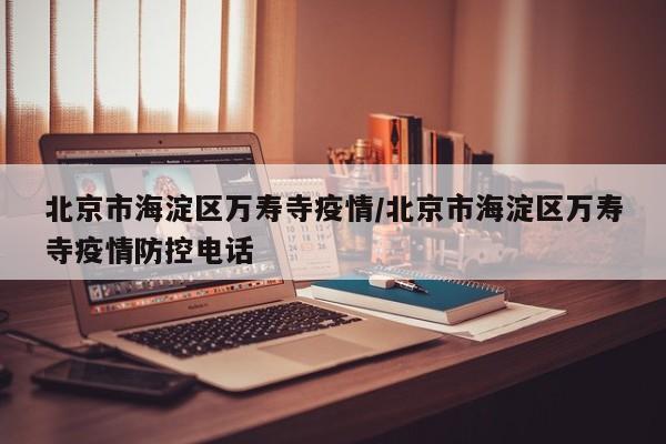 北京市海淀区万寿寺疫情/北京市海淀区万寿寺疫情防控电话