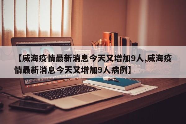 【威海疫情最新消息今天又增加9人,威海疫情最新消息今天又增加9人病例】