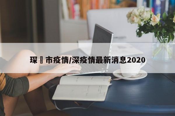琛玔市疫情/深疫情最新消息2020