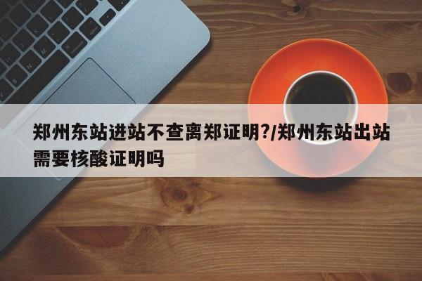 郑州东站进站不查离郑证明?/郑州东站出站需要核酸证明吗
